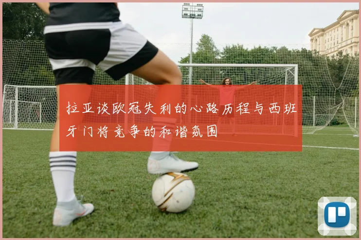 拉亚谈欧冠失利的心路历程与西班牙门将竞争的和谐氛围