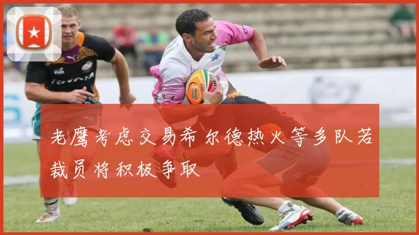 老鹰考虑交易希尔德热火等多队若裁员将积极争取