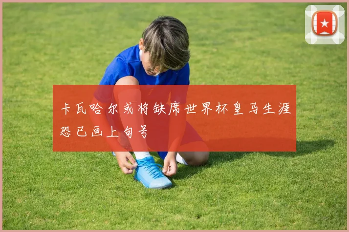 卡瓦哈尔或将缺席世界杯皇马生涯恐已画上句号