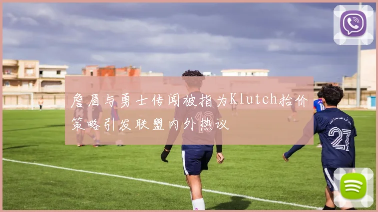 詹眉与勇士传闻被指为Klutch抬价策略引发联盟内外热议