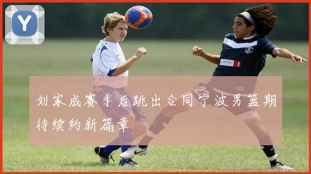 刘家成赛季后跳出合同宁波男篮期待续约新篇章
