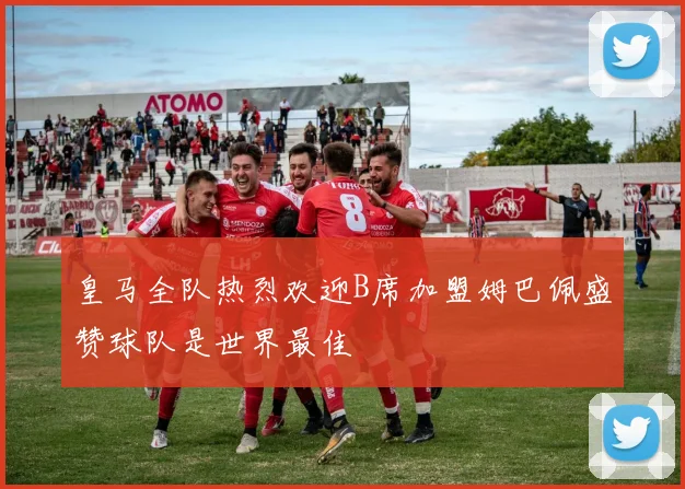 皇马全队热烈欢迎B席加盟姆巴佩盛赞球队是世界最佳