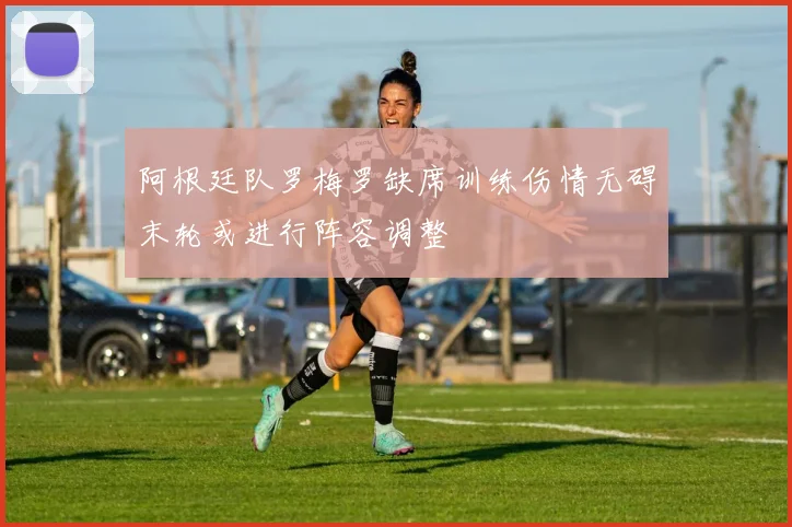 阿根廷队罗梅罗缺席训练伤情无碍末轮或进行阵容调整