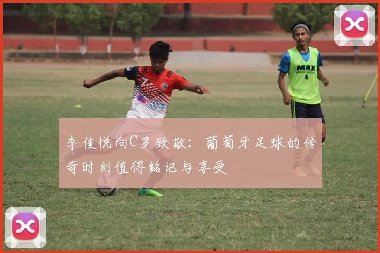 李佳悦向C罗致敬：葡萄牙足球的传奇时刻值得铭记与享受