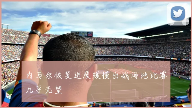 内马尔恢复进展缓慢出战海地比赛几乎无望