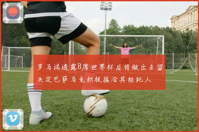 罗马诺透露B席世界杯后将做出去留决定巴萨马竞积极接洽其经纪人
