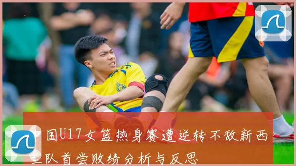 中国U17女篮热身赛遭逆转不敌新西兰队首尝败绩分析与反思