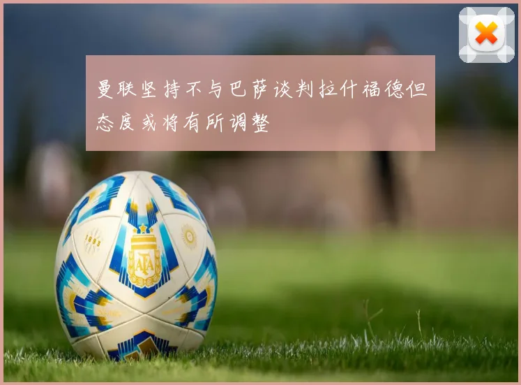 曼联坚持不与巴萨谈判拉什福德但态度或将有所调整