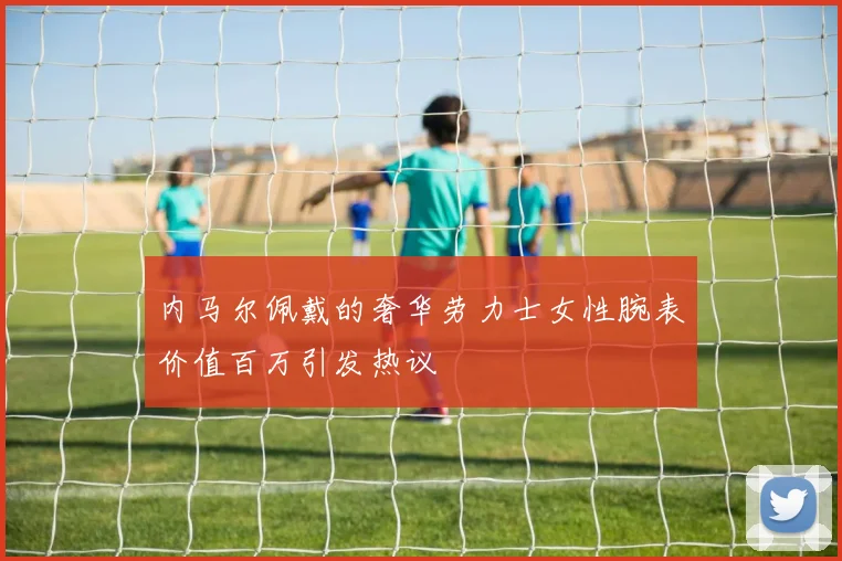 内马尔佩戴的奢华劳力士女性腕表价值百万引发热议