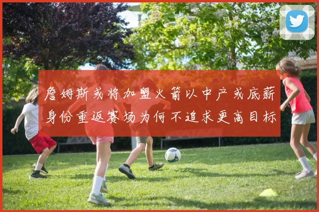 詹姆斯或将加盟火箭以中产或底薪身份重返赛场为何不追求更高目标