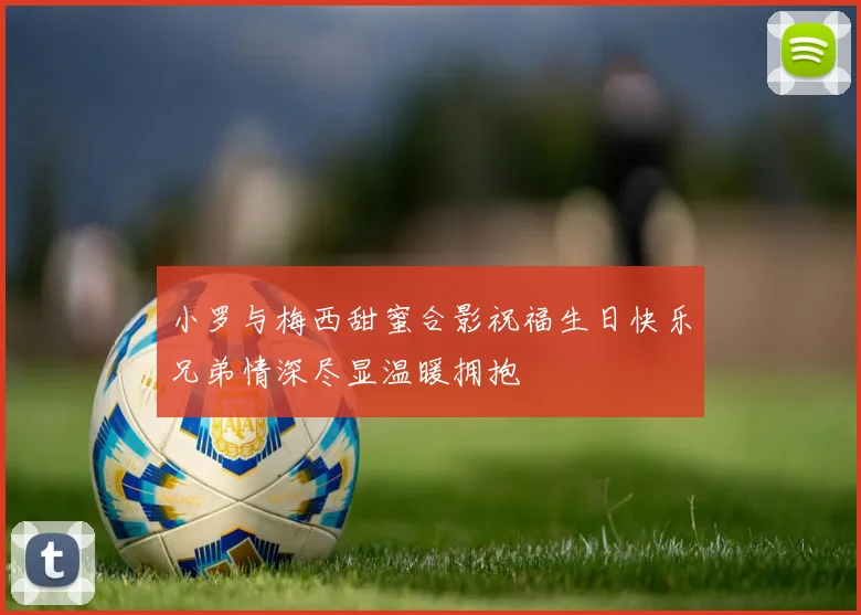 小罗与梅西甜蜜合影祝福生日快乐兄弟情深尽显温暖拥抱